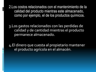 2.Los costos relacionados con el mantenimiento de la calidad del producto mientras este almacenado, como por ejemplo, el de los productos químicos.3.Los gastos relacionados con las perdidas de calidad y de cantidad mientras el producto permanece almacenado.4.El dinero que cuesta al propietario mantener el producto agrícola en el almacén.