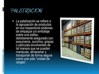 PALETIZACION La palatización se refiere a la agrupación de productos en sus respectivos sistemas de empaque y/o embalaje sobre una estiba, debidamente asegurado con esquineros, zunchos, grapas o películas envolventes de tal manera que se puedan manipular, almacenar y transportar de forma segura como una sola “unidad de cargas”.