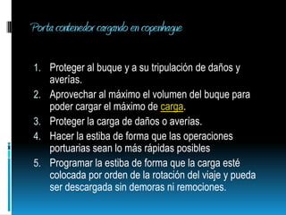 Porta contenedor cargando en copenhague Proteger al buque y a su tripulación de daños y averías.Aprovechar al máximo el volumen del buque para poder cargar el máximo de carga.Proteger la carga de daños o averías. Hacer la estiba de forma que las operaciones portuarias sean lo más rápidas posiblesProgramar la estiba de forma que la carga esté colocada por orden de la rotación del viaje y pueda ser descargada sin demoras ni remociones. 