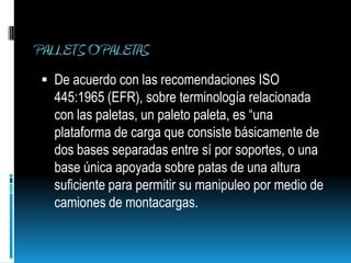 PALLETS O PALETASDe acuerdo con las recomendaciones ISO 445:1965 (EFR), sobre terminología relacionada con las paletas, un paleto paleta, es “una plataforma de carga que consiste básicamente de dos bases separadas entre sí por soportes, o una base única apoyada sobre patas de una altura suficiente para permitir su manipuleo por medio de camiones de montacargas.