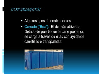 CONTENERIZACIONAlgunos tipos de contenedores:Cerrado ("Box"):  El de más utilizado. Dotado de puertas en la parte posterior, se carga a través de ellas con ayuda de carretillas o transpaletas.