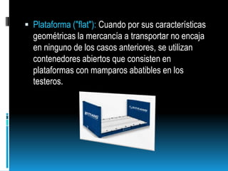 Plataforma ("flat"): Cuando por sus características geométricas la mercancía a transportar no encaja en ninguno de los casos anteriores, se utilizan contenedores abiertos que consisten en plataformas con mamparos abatibles en los testeros.