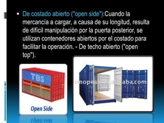 De costado abierto ("open side"):Cuando la mercancía a cargar, a causa de su longitud, resulta de difícil manipulación por la puerta posterior, se utilizan contenedores abiertos por el costado para facilitar la operación. - De techo abierto ("open top"). 