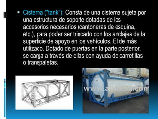 Cisterna ("tank"): Consta de una cisterna sujeta por una estructura de soporte dotadas de los accesorios necesarios (cantoneras de esquina, etc.), para poder ser trincado con los anclajes de la superficie de apoyo en los vehículos. El de más utilizado. Dotado de puertas en la parte posterior, se carga a través de ellas con ayuda de carretillas o transpaletas.