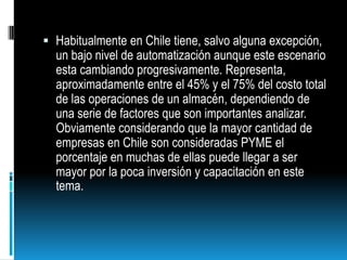 Habitualmente en Chile tiene, salvo alguna excepción, un bajo nivel de automatización aunque este escenario esta cambiando progresivamente. Representa, aproximadamente entre el 45% y el 75% del costo total de las operaciones de un almacén, dependiendo de una serie de factores que son importantes analizar. Obviamente considerando que la mayor cantidad de empresas en Chile son consideradas PYME el porcentaje en muchas de ellas puede llegar a ser mayor por la poca inversión y capacitación en este tema.