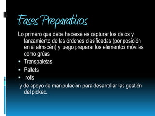 Fases PreparativosLo primero que debe hacerse es capturar los datos y lanzamiento de las órdenes clasificadas (por posición en el almacén) y luego preparar los elementos móviles  como grúasTranspaletasPallets rolls y de apoyo de manipulación para desarrollar las gestión del pickeo.