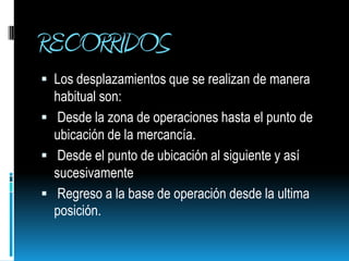 RECORRIDOSLos desplazamientos que se realizan de manera habitual son: Desde la zona de operaciones hasta el punto de ubicación de la mercancía.  Desde el punto de ubicación al siguiente y así sucesivamente  Regreso a la base de operación desde la ultima posición.