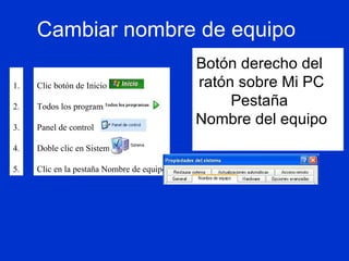 Cambiar nombre de equipo Botón derecho del  ratón sobre Mi PC Pestaña  Nombre del equipo Clic botón de Inicio Todos los programas Panel de control Doble clic en Sistema Clic en la pestaña Nombre de equipo 1. 2. 3. 4. 5. 