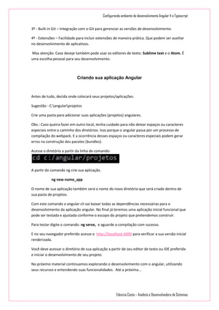 Configurando ambiente de desenvolvimento Angular 4 e Typescript
Edenizia Costa – Analista e Desenvolvedora de Sistemas
3º - Built-in Git – Integração com o Git para gerenciar as versões de desenvolvimento.
4º - Extensões – Facilidade para incluir extensões de maneira prática. Que podem ser auxiliar
no desenvolvimento de aplicativos.
Mas atenção: Caso deseje também pode usar os editores de texto: Sublime text e o Atom. É
uma escolha pessoal para seu desenvolvimento.
Criando sua aplicação Angular
Antes de tudo, decida onde colocará seus projetos/aplicações:
Sugestão - C:angularprojetos
Crie uma pasta para adicionar suas aplicações (projetos) angulares.
Obs.: Caso queira fazer em outro local, tenha cuidado para não deixar espaços ou caracteres
especiais entre o caminho dos diretórios. Isso porque o angular passa por um processo de
compilação do webpack. E a ocorrência desses espaços ou caracteres especiais podem gerar
erros na construção dos pacotes (bundles).
Acesse o diretório a partir da linha de comando:
A partir do comando ng crie sua aplicação.
ng new nome_app
O nome de sua aplicação também será o nome do novo diretório que será criado dentro de
sua pasta de projetos.
Com este comando o angular-cli vai baixar todas as dependências necessárias para o
desenvolvimento da aplicação angular. No final já teremos uma aplicação inicial funcional que
pode ser testada e ajustada conforme o escopo do projeto que pretendemos construir.
Para testar digite o comando: ng serve, e aguarde a compilação com sucesso.
E no seu navegador preferido acesse o http://localhost:4200 para verificar a sua versão inicial
renderizada.
Você deve acessar o diretório de sua aplicação a partir de seu editor de texto ou IDE preferida
e iniciar o desenvolvimento de seu projeto.
No próximo material continuamos explorando o desenvolvimento com o angular, utilizando
seus recursos e entendendo suas funcionalidades. Até a próxima...
 