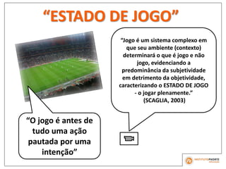 “ESTADO DE JOGO”
“O jogo é antes de
tudo uma ação
pautada por uma
intenção”
“Jogo é um sistema complexo em
que seu ambiente (contexto)
determinará o que é jogo e não
jogo, evidenciando a
predominância da subjetividade
em detrimento da objetividade,
caracterizando o ESTADO DE JOGO
- o jogar plenamente.”
(SCAGLIA, 2003)
 