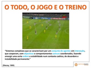 O TODO, O JOGO E O TREINO
“Sistemas complexos que se caracterizam por um conjunto de agentes em interacção,
que cooperam, com objectivos e comportamentos comuns coordenados, fazendo
emergir uma certa ordem e estabilidade num contexto caótico, de desordem e
instabilidade permanente.”
(Stacey, 1995)
 