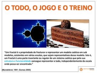 O TODO, O JOGO E O TREINO
“Um Fractal é a propriedade de fracturar e representar um modelo caótico em sub
modelos, existentes em várias escalas, que sejam representativos desse modelo. Isto é,
um Fractal é uma parte invariante ou regular de um sistema caótico que pela sua
estrutura e funcionalidade consegue representar o todo, independentemente da escala
onde possa ser encontrado.”
(Mandelbrot, 1991; Gomes 2005)
 