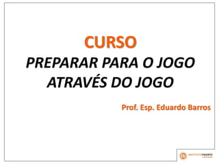 CURSO
PREPARAR PARA O JOGO
ATRAVÉS DO JOGO
Prof. Esp. Eduardo Barros
 