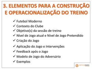 3. ELEMENTOS PARA A CONSTRUÇÃO
E OPERACIONALIZAÇÃO DO TREINO
 Contexto do Clube
 Objetivo(s) da sessão de treino
 Nível de Jogo atual e Nível de Jogo Pretendido
 Futebol Moderno
 Criação do Jogo
 Aplicação do Jogo e Intervenções
 Feedback após o Jogo
 Modelo de Jogo do Adversário
 Exemplos
 