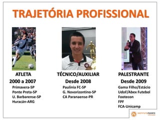 TRAJETÓRIA PROFISSIONAL
ATLETA
2000 a 2007
Primavera-SP
Ponte Preta-SP
U. Barbarense-SP
Huracán-ARG
TÉCNICO/AUXILIAR
Desde 2008
Paulínia FC-SP
G. Novorizontino-SP
CA Paranaense-PR
PALESTRANTE
Desde 2009
Gama Filho/Estácio
UdoF/Abex Futebol
Footecon
FPF
FCA-Unicamp
 