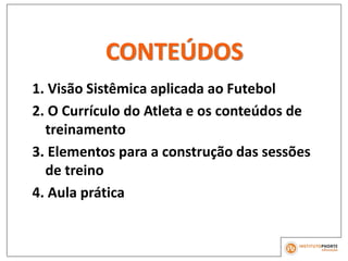 CONTEÚDOS
1. Visão Sistêmica aplicada ao Futebol
2. O Currículo do Atleta e os conteúdos de
treinamento
3. Elementos para a construção das sessões
de treino
4. Aula prática
 