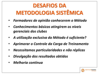 • Formadores de opinião conhecerem o Método
• Conhecimentos básicos atingirem os níveis
gerenciais dos clubes
• A utilização exclusiva do Método é suficiente?
• Aprimorar o Controle da Carga de Treinamento
• Necessitamos particularidades e não réplicas
• Divulgação dos resultados obtidos
• Melhoria contínua
DESAFIOS DA
METODOLOGIA SISTÊMICA
 