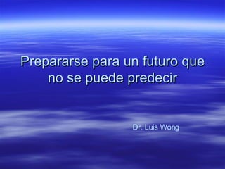 Prepararse para un futuro que no se puede predecir Dr. Luis Wong 