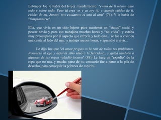Entonces Joe le habla del tercer mandamiento: "cuida de ti misma ante 
todo y sobre todo. Pues tú eres yo y yo soy tú, y cuando cuidas de ti, 
cuidas de mí. Juntos, nos cuidamos el uno al otro" (76). Y le habla de 
"trasplantarse". 
Ella, que vivía en un sitio lujoso para mantener un “status” social y 
pescar novio y para eso trabajaba muchas horas y “no vivía”; y estaba 
muy preocupada por el aspecto que ofrecía y todo esto... se fue a vivir en 
una casita al lado del mar, y trabajó menos horas, y aprendió a vivir... 
Le dijo Joe que "el amor propio es la raíz de todos tus problemas. 
Renuncia al ego y dejarás sitio sólo a la felicidad... y quizá también a 
algunas de tus ropas -añadió jocoso" (89). Le hace un "expolio" de la 
ropa que no usa, y mucha parte de su vestuario fue a parar a la pila de 
desecho, para conseguir la pobreza de espíritu. 
 