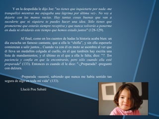 Y en la despedida le dijo Joe: "no tienes que inquietarte por nada -me 
tranquilizó mientras me enjugaba una lágrima por última vez-. No voy a 
dejarte con las manos vacías. Hay tantas cosas buenas que van a 
sucederte que ni siquiera te puedes hacer una idea. Sólo tienes que 
prometerme que estarás siempre receptiva y que nunca volverás a ponerme 
en duda ni olvidarás este tiempo que hemos estado juntos" (128-129). 
Al final, como en los cuentos de hadas la historia acaba bien: un 
día escucha un famoso cantante, que a ella le “chifla”, y sin ella esperarlo 
comienzan a salir juntos... Cuando va con él en moto se asombra al ver que 
él lleva un medallón colgada al cuello, en el que también hay escrita una 
lista de mandamientos; y el último es el que a ella le falta; dice: "7. Ten 
paciencia y confía en que la encontrarás, pero sólo cuando ella esté 
preparada" (133). Entonces es cuando él le dice: "-¿Preparada? -preguntó 
con dulzura. 
-Preparada -susurré, sabiendo que nunca me había sentido tan 
segura de algo en toda mi vida" (133). 
Llucià Pou Sabaté 
