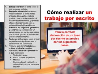 1. Seleccionar bien el tema sobre el
que se desea trabajar.
2. Recopilar el material necesario
relacionado con el tema: notas,
artículos, bibliografía, material
gráfico.... que nos documenten al
máximo sobre el mismo, y que todo
ello pueda organizarse para la
elaboración definitiva del tema.
3. Formular los objetivos generales
y concretos y confeccionar un
esquema con los puntos esenciales
que sirva de guía en la elaboración
y el desarrollo del tema.
4. Redactar un borrador sobre el cual
se puedan corregir los errores y
perfeccionar los contenidos.
5. Procurar que dicho trabajo sea
crítico, original y creativo.
6. Por último, hacer una portada en
la que aparezcan:
• Título del trabajo
• Autor: nombre y apellidos
• Materia
• Centro cultural, institución o
universidad a la que pertenece
el autor.
Cómo realizar un
trabajo por escrito
Para la correcta
elaboración de un tema
por escrito es preciso
dar los siguientes
pasos:
 