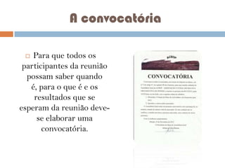 A convocatória
Para que todos os
participantes da reunião
possam saber quando
é, para o que é e os
resultados que se
esperam da reunião devese elaborar uma
convocatória.


 