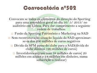 Convocatória nº502
Convocam se todos os elementos da direcção do Sporting
para uma assembleia geral no dia 16/ 5/ 2013/ no
auditório em Lisboa. Para dar cumprimento a seguinte
ordem de trabalhos:
 Fusão da Sporting Património e Marketing na SAD
 Sem reestruturação situação liquida da SAD aproximarse-ia dos 200 milhões de euros negativos
 Divida da SPM passa do clube para a SAD(divida do
clube diminui 120 milhões de euros)
 Investidores entram com 38 milhões de euros( 20
milhões em acções e 18 milhões em dinheiro, numa
subscrição a realizar)

 