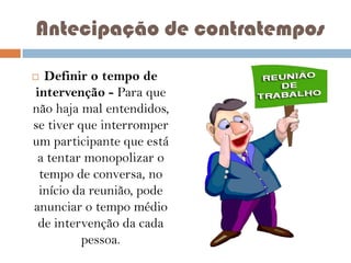 Antecipação de contratempos
Definir o tempo de
intervenção - Para que
não haja mal entendidos,
se tiver que interromper
um participante que está
a tentar monopolizar o
tempo de conversa, no
início da reunião, pode
anunciar o tempo médio
de intervenção da cada
pessoa.



 
