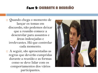 Fase 2- DURANTE A REUNIÃO
Quando chega o momento de
lançar os temas em
discussão, não podemos deixar
que a reunião comece a
desenrolar para assuntos e
áreas indesejadas e
irrelevantes. Há que controlar
cada momento.
 A seguir, são apresentadas as
regras que deverão cumpridas
durante a reunião e as formas
como se deve lidar com os
comportamentos dos vários
participantes.



 