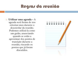 Regras da reunião


Utilizar uma agenda - A
agenda será forma de nos
orientar-mos durante o
desenrolar da reunião.
Podemos utilizá-la como
um guião, anunciando
quando se estão a
aproximar dos pontos de
transição durante a
reunião, riscando os
pontos que já foram
discutidos.

 