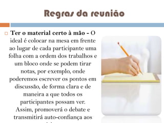 Regras da reunião


Ter o material certo à mão - O
ideal é colocar na mesa em frente
ao lugar de cada participante uma
folha com a ordem dos trabalhos e
um bloco onde se podem tirar
notas, por exemplo, onde
poderemos escrever os pontos em
discussão, de forma clara e de
maneira a que todos os
participantes possam ver.
Assim, promoverá o debate e
transmitirá auto-confiança aos

 