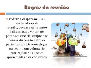 Regras da reunião
Evitar a dispersão – Os
moderadores da
reunião, devem estar atentos
a discussões e voltar aos
pontos essenciais sempre que
houver dispersão entre os
participantes. Deve-se eleger
ou pedir a um voluntário
para registar as opções
apresentadas e os consensos.


 