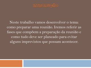 Neste trabalho vamos desenvolver o tema:
como preparar uma reunião. Iremos referir as
fases que compõem a preparação da reunião e
como tudo deve ser planeado para evitar
alguns imprevistos que possam acontecer.

 