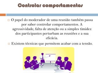 Controlar comportamentos
O papel do moderador de uma reunião também passa
por saber controlar comportamentos. A
agressividade, falta de atenção ou a simples timidez
dos participantes perturbam as reuniões e a sua
eficácia.
 Existem técnicas que permitem acabar com a tensão.



 
