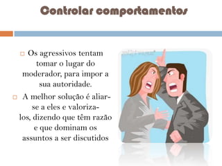 Controlar comportamentos

Os agressivos tentam
tomar o lugar do
moderador, para impor a
sua autoridade.
 A melhor solução é aliarse a eles e valorizalos, dizendo que têm razão
e que dominam os
assuntos a ser discutidos


 