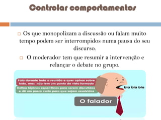 Controlar comportamentos
Os que monopolizam a discussão ou falam muito
tempo podem ser interrompidos numa pausa do seu
discurso.
 O moderador tem que resumir a intervenção e
relançar o debate no grupo.



 
