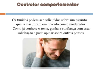 Controlar comportamentos
Os tímidos podem ser solicitados sobre um assunto
que já discutiram em privado com o moderador.
Como já conhece o tema, ganha a confiança com esta
solicitação e pode opinar sobre outros pontos.

 
