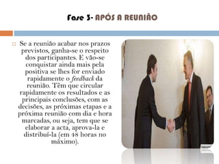 Fase 3- APÓS A REUNIÃO


Se a reunião acabar nos prazos
previstos, ganha-se o respeito
dos participantes. E vão-se
conquistar ainda mais pela
positiva se lhes for enviado
rapidamente o feedback da
reunião. Têm que circular
rapidamente os resultados e as
principais conclusões, com as
decisões, as próximas etapas e a
próxima reunião com dia e hora
marcadas, ou seja, tem que se
elaborar a acta, aprova-la e
distribuí-la (em 48 horas no
máximo).

 