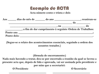 Exemplo de ACTA
Acta número cento e trinta e dois
Aos ______ dias do mês de _______ do ano ___________________, reuniram-se
______________________________________________ da __________
__________________________________, na _________________ do
____________, a fim de dar cumprimento à seguinte Ordem de Trabalhos:
Ponto um: ______________________________________________________;
Ponto dois: _____________________________________________________.
(Segue-se o relato dos acontecimentos essenciais, seguindo a ordem dos
assuntos tratados.)
...

(fórmula de encerramento:)
Nada mais havendo a tratar, deu-se por encerrada a reunião da qual se lavrou a
presente acta que, depois de lida e aprovada, vai ser assinada pelo presidente e
por mim que a secretariei:
O Presidente
O Secretário
___________________________
___________________________

 