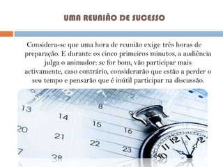 UMA REUNIÃO DE SUCESSO
Considera-se que uma hora de reunião exige três horas de
preparação. E durante os cinco primeiros minutos, a audiência
julga o animador: se for bom, vão participar mais
activamente, caso contrário, considerarão que estão a perder o
seu tempo e pensarão que é inútil participar na discussão.

 