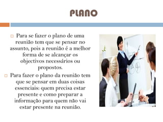 PLANO
Para se fazer o plano de uma
reunião tem que se pensar no
assunto, pois a reunião é a melhor
forma de se alcançar os
objectivos necessários ou
propostos.
Para fazer o plano da reunião tem
que se pensar em duas coisas
essenciais: quem precisa estar
presente e como preparar a
informação para quem não vai
estar presente na reunião.




 