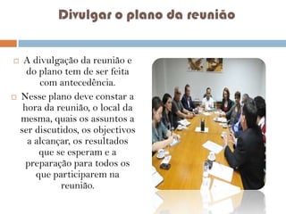 Divulgar o plano da reunião




A divulgação da reunião e
do plano tem de ser feita
com antecedência.
Nesse plano deve constar a
hora da reunião, o local da
mesma, quais os assuntos a
ser discutidos, os objectivos
a alcançar, os resultados
que se esperam e a
preparação para todos os
que participarem na
reunião.

 