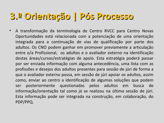 3.ª Orientação | Pós Processo
• A transformação da terminologia de Centro RVCC para Centro Novas
  Oportunidades está relacionada com a potenciação de uma orientação
  integrada para a continuação de vias de qualificação por parte dos
  adultos. Os CNO podem ganhar em promover previamente a articulação
  entre o/a Profissional, os adultos e o avaliador externo na identificação
  destas áreas/cursos/estratégias de apoio. Esta estratégia poderá passar
  por ser enviada informação com alguma antecedência, uma lista com as
  profissões e desejos dos adultos presentes para sessão de júri de forma a
  que o avaliador externo possa, em sessão de júri apoiar os adultos, assim
  como, enviar ao centro a identificação de algumas soluções que podem
  ser posteriormente questionadas pelos adultos em busca de
  informação/orientação tal como já se realizou na última sessão de júri.
  Esta informação pode ser integrada na construção, em colaboração, do
  PDP/PPQ.
 
