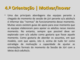 4.ª Orientação | Motivar/Inovar
• Uma das principais abordagens das equipas perante a
  chegada do momento da sessão de júri perante o/a adulto/a
  é informar das “normas” de funcionamento desse momento.
  Muitas vezes existem guias de apoio para esse momento que
  as equipas elaboraram para apoiar os adultos nesse mesmo
  momento. No entanto, sempre que possível deve ser
  explorado com o/a adulto como gostaria que fosse aquele
  momento. Como gostaria de abordar os assuntos, em que
  modelo, com que apoio, isto é, acima de tudo ter como
  estratégia de motivação a capacidade de ajustar as
  orientações formais do momento da Sessão de Júri com a
  ideias do/a adulto/a.
 