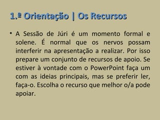 1.ª Orientação | Os Recursos
• A Sessão de Júri é um momento formal e
  solene. É normal que os nervos possam
  interferir na apresentação a realizar. Por isso
  prepare um conjunto de recursos de apoio. Se
  estiver à vontade com o PowerPoint faça um
  com as ideias principais, mas se preferir ler,
  faça-o. Escolha o recurso que melhor o/a pode
  apoiar.
 