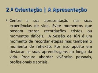 2.ª Orientação | A Apresentação
• Centre a sua apresentação nas suas
  experiências de vida. Evite momentos que
  possam trazer recordações tristes ou
  momentos difíceis. A Sessão de Júri é um
  momento de recordar etapas mas também o
  momento de reflexão. Por isso aposte em
  destacar as suas aprendizagens ao longo da
  vida. Procure abordar vivências pessoais,
  profissionais e sociais.
 