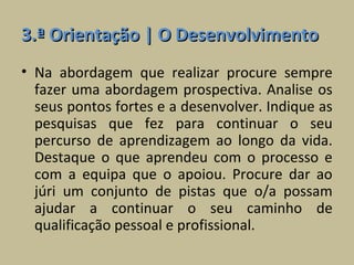 3.ª Orientação | O Desenvolvimento
• Na abordagem que realizar procure sempre
  fazer uma abordagem prospectiva. Analise os
  seus pontos fortes e a desenvolver. Indique as
  pesquisas que fez para continuar o seu
  percurso de aprendizagem ao longo da vida.
  Destaque o que aprendeu com o processo e
  com a equipa que o apoiou. Procure dar ao
  júri um conjunto de pistas que o/a possam
  ajudar a continuar o seu caminho de
  qualificação pessoal e profissional.
 