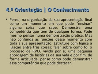 4.ª Orientação | O Conhecimento
• Pense, na organização da sua apresentação final
  como um momento em que pode “ensinar”
  alguma coisa que sabe. Demonstre uma
  competência que tem de qualquer forma. Pode
  mesmo pensar numa demonstração prática. Mas
  não confunda as funções desse momento com
  toda a sua apresentação. Estruture com lógica a
  ligação entre três coisas: falar sobre como foi o
  processo de RVCC vivido por si; uma pequena
  abordagem de histórias da sua vida e por fim, de
  forma articulada, pense como pode demonstrar
  essa competência que pode destacar.
 