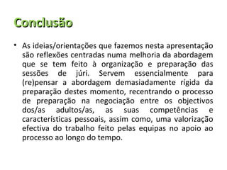 Conclusão
• As ideias/orientações que fazemos nesta apresentação
  são reflexões centradas numa melhoria da abordagem
  que se tem feito à organização e preparação das
  sessões de júri. Servem essencialmente para
  (re)pensar a abordagem demasiadamente rígida da
  preparação destes momento, recentrando o processo
  de preparação na negociação entre os objectivos
  dos/as adultos/as, as suas competências e
  características pessoais, assim como, uma valorização
  efectiva do trabalho feito pelas equipas no apoio ao
  processo ao longo do tempo.
 