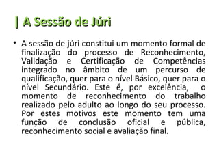 | A Sessão de Júri
• A sessão de júri constitui um momento formal de
  finalização do processo de Reconhecimento,
  Validação e Certificação de Competências
  integrado no âmbito de um percurso de
  qualificação, quer para o nível Básico, quer para o
  nível Secundário. Este é, por excelência, o
  momento de reconhecimento do trabalho
  realizado pelo adulto ao longo do seu processo.
  Por estes motivos este momento tem uma
  função de conclusão oficial e pública,
  reconhecimento social e avaliação final.
 